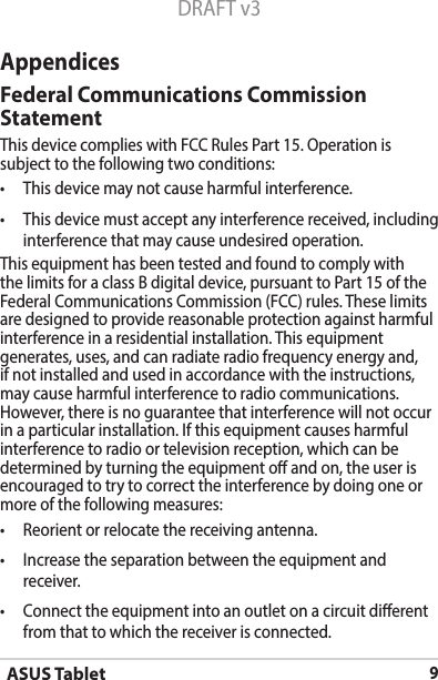 ASUS Tablet9DRAFT v3AppendicesFederal Communications Commission StatementThis device complies with FCC Rules Part 15. Operation is subject to the following two conditions:• Thisdevicemaynotcauseharmfulinterference.• Thisdevicemustacceptanyinterferencereceived,includinginterference that may cause undesired operation.This equipment has been tested and found to comply with the limits for a class B digital device, pursuant to Part 15 of the Federal Communications Commission (FCC) rules. These limits are designed to provide reasonable protection against harmful interference in a residential installation. This equipment generates, uses, and can radiate radio frequency energy and, if not installed and used in accordance with the instructions, may cause harmful interference to radio communications. However, there is no guarantee that interference will not occur inaparticularinstallation.Ifthisequipmentcausesharmfulinterference to radio or television reception, which can be determined by turning the equipment o and on, the user is encouraged to try to correct the interference by doing one or more of the following measures:• Reorientorrelocatethereceivingantenna.• Increasetheseparationbetweentheequipmentandreceiver.• Connecttheequipmentintoanoutletonacircuitdierentfrom that to which the receiver is connected.