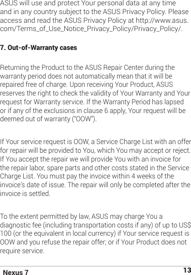 Nexus 7 13ASUS will use and protect Your personal data at any time and in any country subject to the ASUS Privacy Policy. Please access and read the ASUS Privacy Policy at http://www.asus.com/Terms_of_Use_Notice_Privacy_Policy/Privacy_Policy/.7. Out-of-Warranty cases Returning the Product to the ASUS Repair Center during the warranty period does not automatically mean that it will be repaired free of charge. Upon receiving Your Product, ASUS reserves the right to check the validity of Your Warranty and Your request for Warranty service. If the Warranty Period has lapsed or if any of the exclusions in clause 6 apply, Your request will be deemed out of warranty (“OOW”). If Your service request is OOW, a Service Charge List with an offer for repair will be provided to You, which You may accept or reject. If You accept the repair we will provide You with an invoice for the repair labor, spare parts and other costs stated in the Service Charge List. You must pay the invoice within 4 weeks of the invoice’s date of issue. The repair will only be completed after the invoice is settled.To the extent permitted by law, ASUS may charge You a diagnostic fee (including transportation costs if any) of up to US$ 100 (or the equivalent in local currency) if Your service request is OOW and you refuse the repair offer; or if Your Product does not require service.