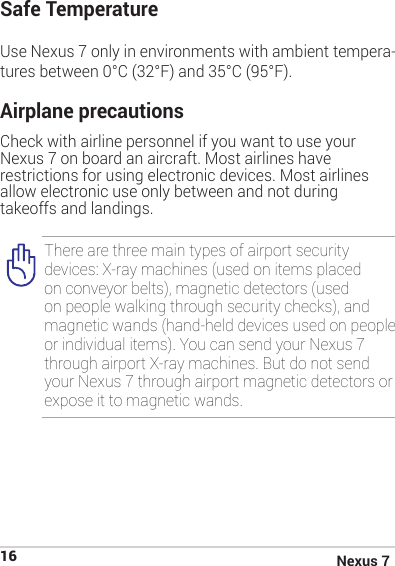 Nexus 716Safe Temperature Use Nexus 7 only in environments with ambient tempera-tures between 0°C (32°F) and 35°C (95°F).Airplane precautions Check with airline personnel if you want to use your Nexus 7 on board an aircraft. Most airlines have restrictions for using electronic devices. Most airlines allow electronic use only between and not during takeoffs and landings.There are three main types of airport security devices: X-ray machines (used on items placed on conveyor belts), magnetic detectors (used on people walking through security checks), and magnetic wands (hand-held devices used on people or individual items). You can send your Nexus 7 through airport X-ray machines. But do not send your Nexus 7 through airport magnetic detectors or expose it to magnetic wands.