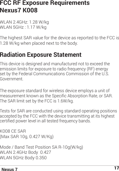 Nexus 7 17FCC RF Exposure RequirementsNexus7 K008 WLAN 2.4GHz: 1.28 W/kgWLAN 5GHz : 1.17 W/kgThe highest SAR value for the device as reported to the FCC is 1.28 W/kg when placed next to the body.Radiation Exposure Statement This device is designed and manufactured not to exceed the emission limits for exposure to radio frequency (RF) energy set by the Federal Communications Commission of the U.S. Government. The exposure standard for wireless device employs a unit of measurement known as the Specic Absorption Rate, or SAR. The SAR limit set by the FCC is 1.6W/kg. Tests for SAR are conducted using standard operating positions accepted by the FCC with the device transmitting at its highest certied power level in all tested frequency bands. K008 CE SAR  (Max SAR 10g, 0.427 W/Kg)Mode / Band Test Position SA R-10g(W/kg)WLAN 2.4GHz Body  0.427WLAN 5GHz Body 0.350