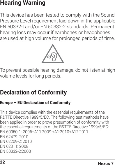 Nexus 722Hearing Warning This device has been tested to comply with the Sound Pressure Level requirement laid down in the applicable EN 50332-1and/or EN 50332-2 standards. Permanent hearing loss may occur if earphones or headphones are used at high volume for prolonged periods of time.                                                           To prevent possible hearing damage, do not listen at high volume levels for long periods.Declaration of Conformity Europe – EU Declaration of ConformityThis device complies with the essential requirements of the R&amp;TTE Directive 1999/5/EC. The following test methods have been applied in order to prove presumption of conformity with the essential requirements of the R&amp;TTE Directive 1999/5/EC:EN 60950-1: 2006+A11:2009:+A1:2010+A12:2011EN 62479: 2010EN 62209-2: 2010EN 62311: 2008EN 50332-2:2003