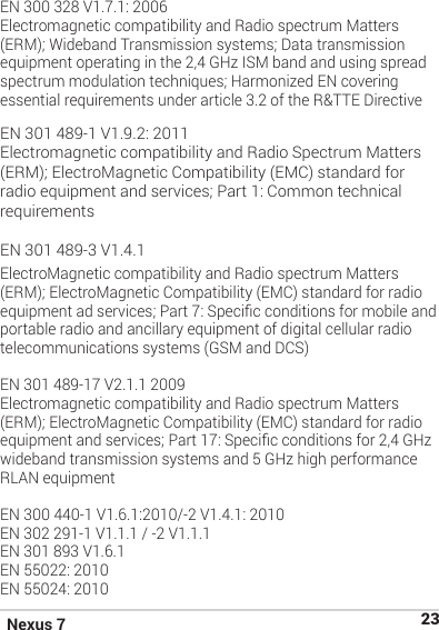 Nexus 7 23EN 300 328 V1.7.1: 2006Electromagnetic compatibility and Radio spectrum Matters (ERM); Wideband Transmission systems; Data transmission equipment operating in the 2,4 GHz ISM band and using spread spectrum modulation techniques; Harmonized EN covering essential requirements under article 3.2 of the R&amp;TTE Directive EN 301 489-1 V1.9.2: 2011Electromagnetic compatibility and Radio Spectrum Matters (ERM); ElectroMagnetic Compatibility (EMC) standard for radio equipment and services; Part 1: Common technical requirementsEN 301 489-3 V1.4.1ElectroMagnetic compatibility and Radio spectrum Matters (ERM); ElectroMagnetic Compatibility (EMC) standard for radio equipment ad services; Part 7: Specic conditions for mobile and portable radio and ancillary equipment of digital cellular radio telecommunications systems (GSM and DCS)EN 301 489-17 V2.1.1 2009Electromagnetic compatibility and Radio spectrum Matters (ERM); ElectroMagnetic Compatibility (EMC) standard for radio equipment and services; Part 17: Specic conditions for 2,4 GHz wideband transmission systems and 5 GHz high performance RLAN equipment EN 300 440-1 V1.6.1:2010/-2 V1.4.1: 2010EN 302 291-1 V1.1.1 / -2 V1.1.1EN 301 893 V1.6.1EN 55022: 2010EN 55024: 2010