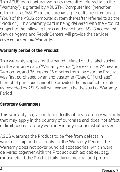 Nexus 74This ASUS manufacturer warranty (hereafter referred to as the “Warranty”) is granted by ASUSTeK Computer Inc. (hereafter referred to as“ASUS”) to the purchaser (hereafter referred to as “You”) of the ASUS computer system (hereafter referred to as the “Product”). This warranty card is being delivered with the Product, subject to the following terms and conditions. ASUS accredited Service Agents and Repair Centers will provide the services covered under this Warranty. Warranty period of the Product  This warranty applies for the period dened on the label sticker on the warranty card (“Warranty Period”), for example: 24 means 24 months, and 36 means 36 months from the date the Product was rst purchased by an end-customer (“Date Of Purchase”). If proof of purchase cannot be provided, the manufacture date as recorded by ASUS will be deemed to be the start of Warranty Period. Statutory Guarantees  This warranty is given independently of any statutory warranty that may apply in the country of purchase and does not affect or limit such statutory warranty in any manner whatsoever.ASUS warrants the Product to be free from defects in workmanship and materials for the Warranty Period. The Warranty does not cover bundled accessories, which were delivered together with the Product such as: cables, bag, mouse etc. If the Product fails during normal and proper 