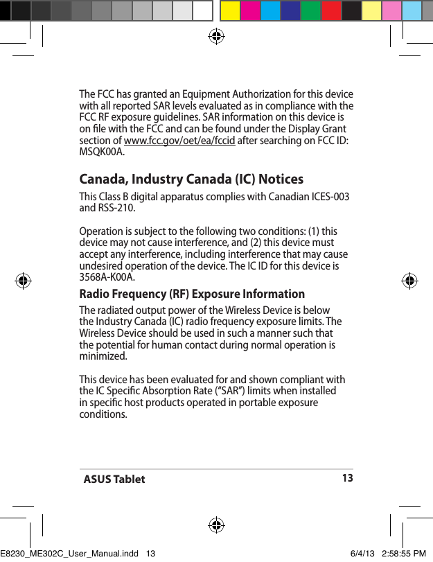 ASUS Tablet13The FCC has granted an Equipment Authorization for this device with all reported SAR levels evaluated as in compliance with the FCC RF exposure guidelines. SAR information on this device is on le with the FCC and can be found under the Display Grant section of www.fcc.gov/oet/ea/fccid after searching on FCC ID: MSQK00A.Canada, Industry Canada (IC) Notices This Class B digital apparatus complies with Canadian ICES-003 and RSS-210. Operation is subject to the following two conditions: (1) this device may not cause interference, and (2) this device must accept any interference, including interference that may cause undesired operation of the device. The IC ID for this device is 3568A-K00A.Radio Frequency (RF) Exposure Information The radiated output power of the Wireless Device is below the Industry Canada (IC) radio frequency exposure limits. The Wireless Device should be used in such a manner such that the potential for human contact during normal operation is minimized. This device has been evaluated for and shown compliant with the IC Specic Absorption Rate (“SAR”) limits when installed in specic host products operated in portable exposure conditions.E8230_ME302C_User_Manual.indd   13 6/4/13   2:58:55 PM