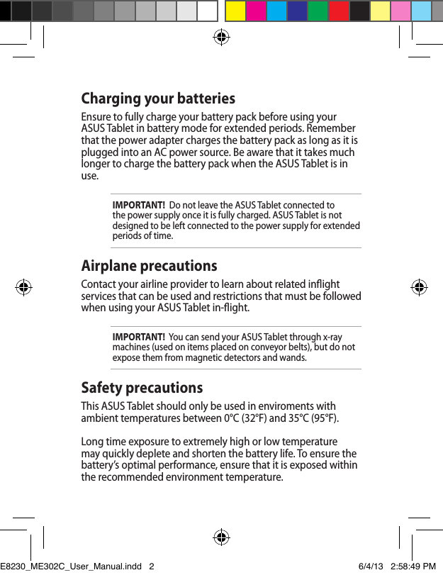 Charging your batteriesEnsure to fully charge your battery pack before using your ASUS Tablet in battery mode for extended periods. Remember that the power adapter charges the battery pack as long as it is plugged into an AC power source. Be aware that it takes much longer to charge the battery pack when the ASUS Tablet is in use.IMPORTANT!  Do not leave the ASUS Tablet connected to the power supply once it is fully charged. ASUS Tablet is not designed to be left connected to the power supply for extended periods of time.Airplane precautionsContact your airline provider to learn about related inight services that can be used and restrictions that must be followed when using your ASUS Tablet in-ight.IMPORTANT!  You can send your ASUS Tablet through x-ray machines (used on items placed on conveyor belts), but do not expose them from magnetic detectors and wands.Safety precautionsThis ASUS Tablet should only be used in enviroments with ambient temperatures between 0°C (32°F) and 35°C (95°F).Long time exposure to extremely high or low temperature may quickly deplete and shorten the battery life. To ensure the battery’s optimal performance, ensure that it is exposed within the recommended environment temperature.E8230_ME302C_User_Manual.indd   2 6/4/13   2:58:49 PM