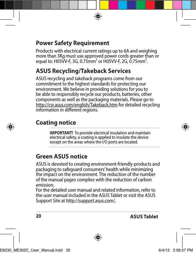ASUS Tablet20ASUS Recycling/Takeback ServicesASUS recycling and takeback programs come from our commitment to the highest standards for protecting our environment. We believe in providing solutions for you to be able to responsibly recycle our products, batteries, other components as well as the packaging materials. Please go to http://csr.asus.com/english/Takeback.htm for detailed recycling information in dierent regions.Power Safety RequirementProducts with electrical current ratings up to 6A and weighing more than 3Kg must use approved power cords greater than or equal to: H05VV-F, 3G, 0.75mm2 or H05VV-F, 2G, 0.75mm2.Coating noticeIMPORTANT!  To provide electrical insulation and maintain electrical safety, a coating is applied to insulate the device except on the areas where the I/O ports are located.Green ASUS noticeASUS is devoted to creating environment-friendly products and packaging to safeguard consumers’ health while minimizing the impact on the environment. The reduction of the number of the manual pages complies with the reduction of carbon emission.For the detailed user manual and related information, refer to the user manual included in the ASUS Tablet or visit the ASUS Support Site at http://support.asus.com/.E8230_ME302C_User_Manual.indd   20 6/4/13   2:58:57 PM