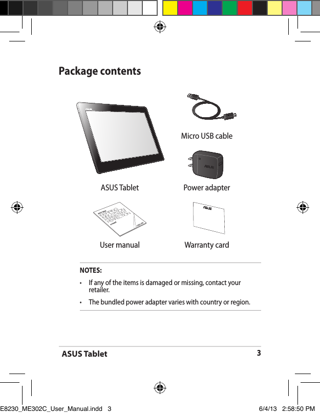 ASUS Tablet3Package contentsNOTES:•  If any of the items is damaged or missing, contact your retailer.•   The bundled power adapter varies with country or region. Micro USB cableASUS Tablet Power adapter User manual Warranty cardE8230_ME302C_User_Manual.indd   3 6/4/13   2:58:50 PM