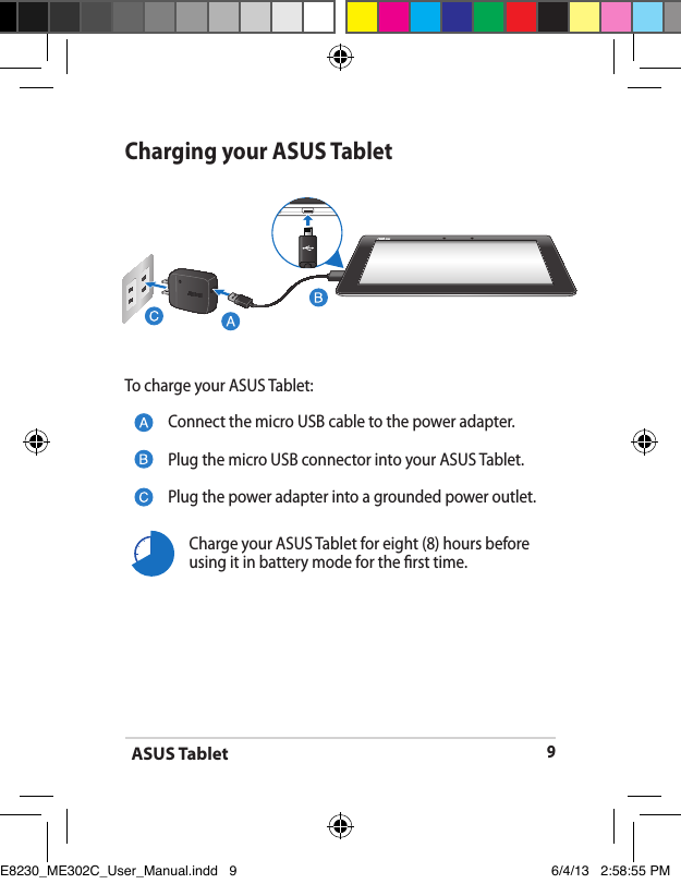 ASUS Tablet9Charging your ASUS TabletTo charge your ASUS Tablet:Connect the micro USB cable to the power adapter.Plug the micro USB connector into your ASUS Tablet.Plug the power adapter into a grounded power outlet.Charge your ASUS Tablet for eight (8) hours before using it in battery mode for the rst time.E8230_ME302C_User_Manual.indd   9 6/4/13   2:58:55 PM