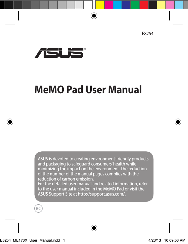MeMO Pad User ManualE8254ASUS is devoted to creating environment-friendly products and packaging to safeguard consumers’ health while minimizing the impact on the environment. The reduction of the number of the manual pages complies with the reduction of carbon emission.For the detailed user manual and related information, refer to the user manual included in the MeMO Pad or visit the ASUS Support Site at http://support.asus.com/.E8254_ME173X_User_Manual.indd   1 4/23/13   10:09:53 AM