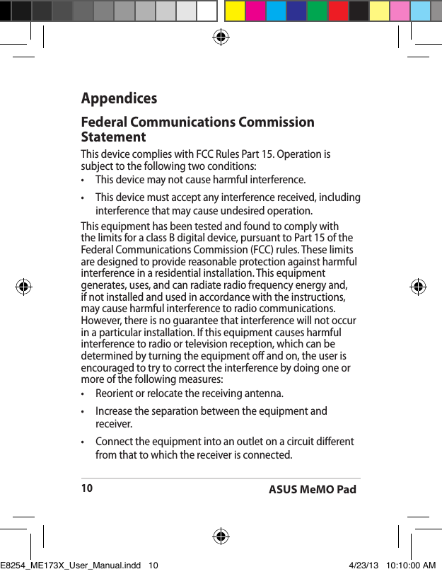 ASUS MeMO Pad10AppendicesFederal Communications Commission StatementThis device complies with FCC Rules Part 15. Operation is subject to the following two conditions:•  This device may not cause harmful interference.•  This device must accept any interference received, including interference that may cause undesired operation.This equipment has been tested and found to comply with the limits for a class B digital device, pursuant to Part 15 of the Federal Communications Commission (FCC) rules. These limits are designed to provide reasonable protection against harmful interference in a residential installation. This equipment generates, uses, and can radiate radio frequency energy and, if not installed and used in accordance with the instructions, may cause harmful interference to radio communications. However, there is no guarantee that interference will not occur in a particular installation. If this equipment causes harmful interference to radio or television reception, which can be determined by turning the equipment o and on, the user is encouraged to try to correct the interference by doing one or more of the following measures:•  Reorient or relocate the receiving antenna.•  Increase the separation between the equipment and receiver.•  Connect the equipment into an outlet on a circuit dierent from that to which the receiver is connected. E8254_ME173X_User_Manual.indd   10 4/23/13   10:10:00 AM