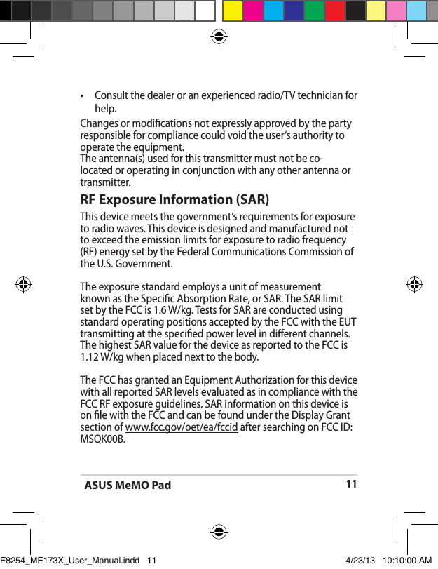 ASUS MeMO Pad11•  Consult the dealer or an experienced radio/TV technician for help.Changes or modications not expressly approved by the party responsible for compliance could void the user‘s authority to operate the equipment.The antenna(s) used for this transmitter must not be co-located or operating in conjunction with any other antenna or transmitter.RF Exposure Information (SAR)This device meets the government’s requirements for exposure to radio waves. This device is designed and manufactured not to exceed the emission limits for exposure to radio frequency (RF) energy set by the Federal Communications Commission of the U.S. Government.The exposure standard employs a unit of measurement known as the Specic Absorption Rate, or SAR. The SAR limit set by the FCC is 1.6 W/kg. Tests for SAR are conducted using standard operating positions accepted by the FCC with the EUT transmitting at the specied power level in dierent channels.The highest SAR value for the device as reported to the FCC is 1.12 W/kg when placed next to the body.The FCC has granted an Equipment Authorization for this device with all reported SAR levels evaluated as in compliance with the FCC RF exposure guidelines. SAR information on this device is on le with the FCC and can be found under the Display Grant section of www.fcc.gov/oet/ea/fccid after searching on FCC ID: MSQK00B.E8254_ME173X_User_Manual.indd   11 4/23/13   10:10:00 AM