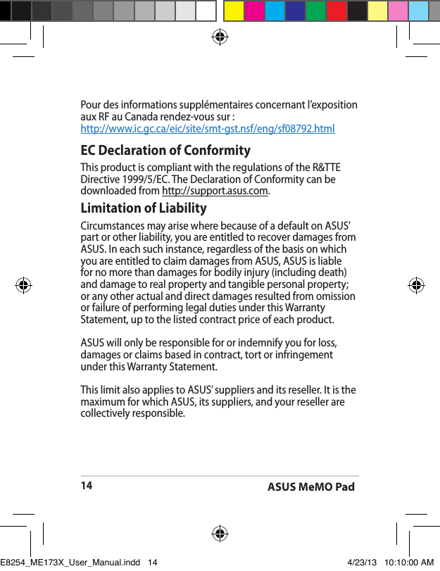 ASUS MeMO Pad14EC Declaration of ConformityThis product is compliant with the regulations of the R&amp;TTE Directive 1999/5/EC. The Declaration of Conformity can be downloaded from http://support.asus.com.Limitation of LiabilityCircumstances may arise where because of a default on ASUS’ part or other liability, you are entitled to recover damages from ASUS. In each such instance, regardless of the basis on which you are entitled to claim damages from ASUS, ASUS is liable for no more than damages for bodily injury (including death) and damage to real property and tangible personal property; or any other actual and direct damages resulted from omission or failure of performing legal duties under this Warranty Statement, up to the listed contract price of each product.ASUS will only be responsible for or indemnify you for loss, damages or claims based in contract, tort or infringement under this Warranty Statement.This limit also applies to ASUS’ suppliers and its reseller. It is the maximum for which ASUS, its suppliers, and your reseller are collectively responsible.Pour des informations supplémentaires concernant l’exposition aux RF au Canada rendez-vous sur :http://www.ic.gc.ca/eic/site/smt-gst.nsf/eng/sf08792.htmlE8254_ME173X_User_Manual.indd   14 4/23/13   10:10:00 AM
