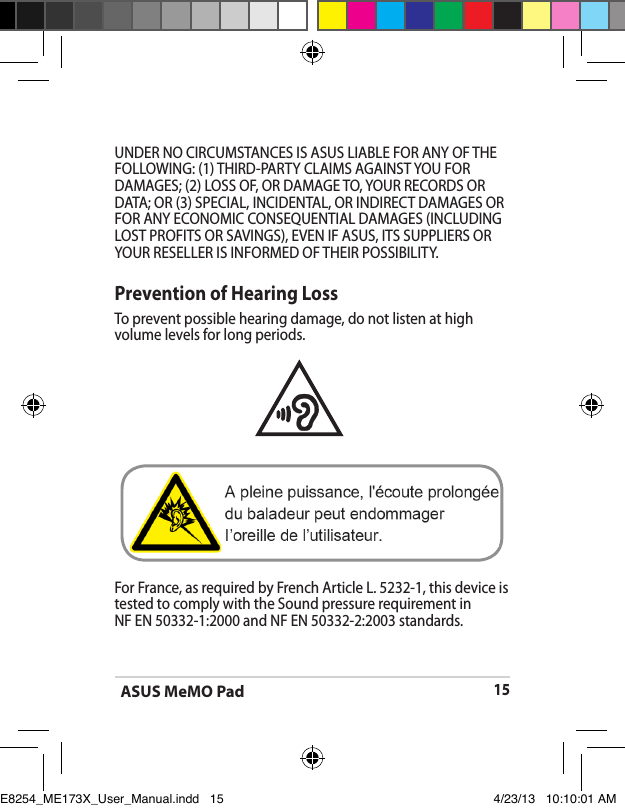 ASUS MeMO Pad15UNDER NO CIRCUMSTANCES IS ASUS LIABLE FOR ANY OF THE FOLLOWING: (1) THIRD-PARTY CLAIMS AGAINST YOU FOR DAMAGES; (2) LOSS OF, OR DAMAGE TO, YOUR RECORDS OR DATA; OR (3) SPECIAL, INCIDENTAL, OR INDIRECT DAMAGES OR FOR ANY ECONOMIC CONSEQUENTIAL DAMAGES (INCLUDING LOST PROFITS OR SAVINGS), EVEN IF ASUS, ITS SUPPLIERS OR YOUR RESELLER IS INFORMED OF THEIR POSSIBILITY.Prevention of Hearing LossTo prevent possible hearing damage, do not listen at high volume levels for long periods. For France, as required by French Article L. 5232-1, this device is tested to comply with the Sound pressure requirement in    NF EN 50332-1:2000 and NF EN 50332-2:2003 standards.E8254_ME173X_User_Manual.indd   15 4/23/13   10:10:01 AM