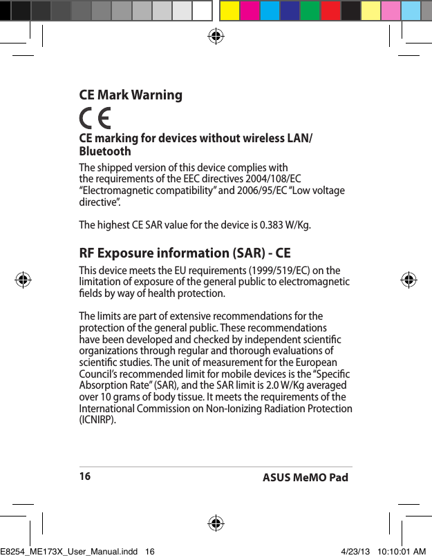 ASUS MeMO Pad16CE Mark WarningCE marking for devices without wireless LAN/BluetoothThe shipped version of this device complies with the requirements of the EEC directives 2004/108/EC “Electromagnetic compatibility” and 2006/95/EC “Low voltage directive”.The highest CE SAR value for the device is 0.383 W/Kg.RF Exposure information (SAR) - CEThis device meets the EU requirements (1999/519/EC) on the limitation of exposure of the general public to electromagnetic elds by way of health protection.The limits are part of extensive recommendations for the protection of the general public. These recommendations have been developed and checked by independent scientic organizations through regular and thorough evaluations of scientic studies. The unit of measurement for the European Council’s recommended limit for mobile devices is the “Specic Absorption Rate” (SAR), and the SAR limit is 2.0 W/Kg averaged over 10 grams of body tissue. It meets the requirements of the International Commission on Non-Ionizing Radiation Protection (ICNIRP).E8254_ME173X_User_Manual.indd   16 4/23/13   10:10:01 AM