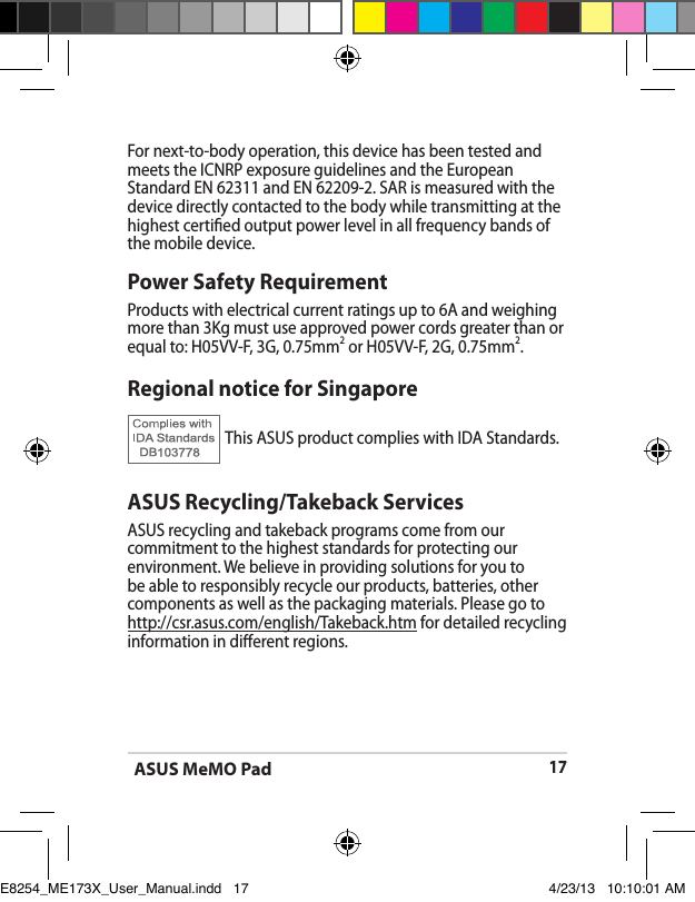 ASUS MeMO Pad17Power Safety RequirementProducts with electrical current ratings up to 6A and weighing more than 3Kg must use approved power cords greater than or equal to: H05VV-F, 3G, 0.75mm2 or H05VV-F, 2G, 0.75mm2.For next-to-body operation, this device has been tested and meets the ICNRP exposure guidelines and the European Standard EN 62311 and EN 62209-2. SAR is measured with thedevice directly contacted to the body while transmitting at the  highest certied output power level in all frequency bands of the mobile device.Regional notice for SingaporeThis ASUS product complies with IDA Standards.ASUS Recycling/Takeback ServicesASUS recycling and takeback programs come from our commitment to the highest standards for protecting our environment. We believe in providing solutions for you to be able to responsibly recycle our products, batteries, other components as well as the packaging materials. Please go to http://csr.asus.com/english/Takeback.htm for detailed recycling information in dierent regions.E8254_ME173X_User_Manual.indd   17 4/23/13   10:10:01 AM