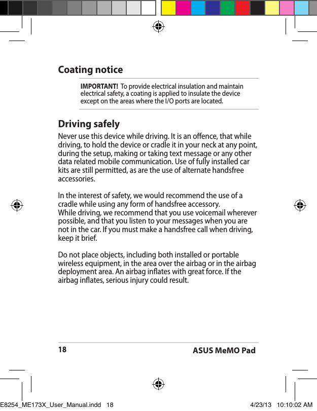 ASUS MeMO Pad18Driving safelyNever use this device while driving. It is an oence, that while driving, to hold the device or cradle it in your neck at any point, during the setup, making or taking text message or any other data related mobile communication. Use of fully installed car kits are still permitted, as are the use of alternate handsfree accessories.In the interest of safety, we would recommend the use of a cradle while using any form of handsfree accessory.While driving, we recommend that you use voicemail wherever possible, and that you listen to your messages when you are not in the car. If you must make a handsfree call when driving, keep it brief. Do not place objects, including both installed or portable wireless equipment, in the area over the airbag or in the airbag deployment area. An airbag inates with great force. If the airbag inates, serious injury could result.Coating noticeIMPORTANT!  To provide electrical insulation and maintain electrical safety, a coating is applied to insulate the device except on the areas where the I/O ports are located.E8254_ME173X_User_Manual.indd   18 4/23/13   10:10:02 AM