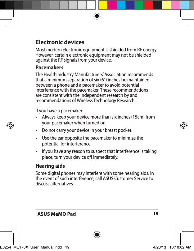 ASUS MeMO Pad19Electronic devicesMost modern electronic equipment is shielded from RF energy.However, certain electronic equipment may not be shielded against the RF signals from your device.PacemakersThe Health Industry Manufacturers’ Association recommends that a minimum separation of six (6”) inches be maintained between a phone and a pacemaker to avoid potential interference with the pacemaker. These recommendations are consistent with the independent research by and recommendations of Wireless Technology Research.If you have a pacemaker:•   Always keep your device more than six inches (15cm) from your pacemaker when turned on.•   Do not carry your device in your breast pocket.•   Use the ear opposite the pacemaker to minimize the potential for interference.•   If you have any reason to suspect that interference is taking place, turn your device o immediately.Hearing aidsSome digital phones may interfere with some hearing aids. In the event of such interference, call ASUS Customer Service to discuss alternatives. E8254_ME173X_User_Manual.indd   19 4/23/13   10:10:02 AM