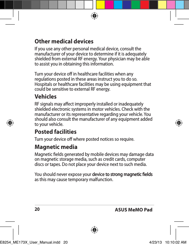ASUS MeMO Pad20Other medical devicesIf you use any other personal medical device, consult the manufacturer of your device to determine if it is adequately shielded from external RF energy. Your physician may be able to assist you in obtaining this information.Turn your device o in healthcare facilities when any regulations posted in these areas instruct you to do so. Hospitals or healthcare facilities may be using equipment that could be sensitive to external RF energy.VehiclesRF signals may aect improperly installed or inadequately shielded electronic systems in motor vehicles. Check with the manufacturer or its representative regarding your vehicle. You should also consult the manufacturer of any equipment added to your vehicle.Posted facilitiesTurn your device o where posted notices so require.Magnetic mediaMagnetic elds generated by mobile devices may damage data on magnetic storage media, such as credit cards, computer discs or tapes. Do not place your device next to such media.You should never expose your device to strong magnetic elds device to strong magnetic elds to strong magnetic elds as this may cause temporary malfunction.E8254_ME173X_User_Manual.indd   20 4/23/13   10:10:02 AM