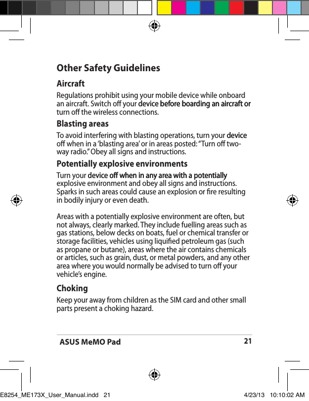 ASUS MeMO Pad21Other Safety GuidelinesAircraftRegulations prohibit using your mobile device while onboard an aircraft. Switch o your device before boarding an aircraft ordevice before boarding an aircraft or before boarding an aircraft or turn o the wireless connections.Blasting areasTo avoid interfering with blasting operations, turn your devicedevice o when in a ‘blasting area’ or in areas posted: “Turn o two-way radio.” Obey all signs and instructions.Potentially explosive environmentsTurn your device o when in any area with a potentiallydevice o when in any area with a potentially o when in any area with a potentially explosive environment and obey all signs and instructions.Sparks in such areas could cause an explosion or re resulting in bodily injury or even death.Areas with a potentially explosive environment are often, but not always, clearly marked. They include fuelling areas such as gas stations, below decks on boats, fuel or chemical transfer or storage facilities, vehicles using liquied petroleum gas (such as propane or butane), areas where the air contains chemicals or articles, such as grain, dust, or metal powders, and any other area where you would normally be advised to turn o your vehicle’s engine.ChokingKeep your away from children as the SIM card and other small parts present a choking hazard.E8254_ME173X_User_Manual.indd   21 4/23/13   10:10:02 AM