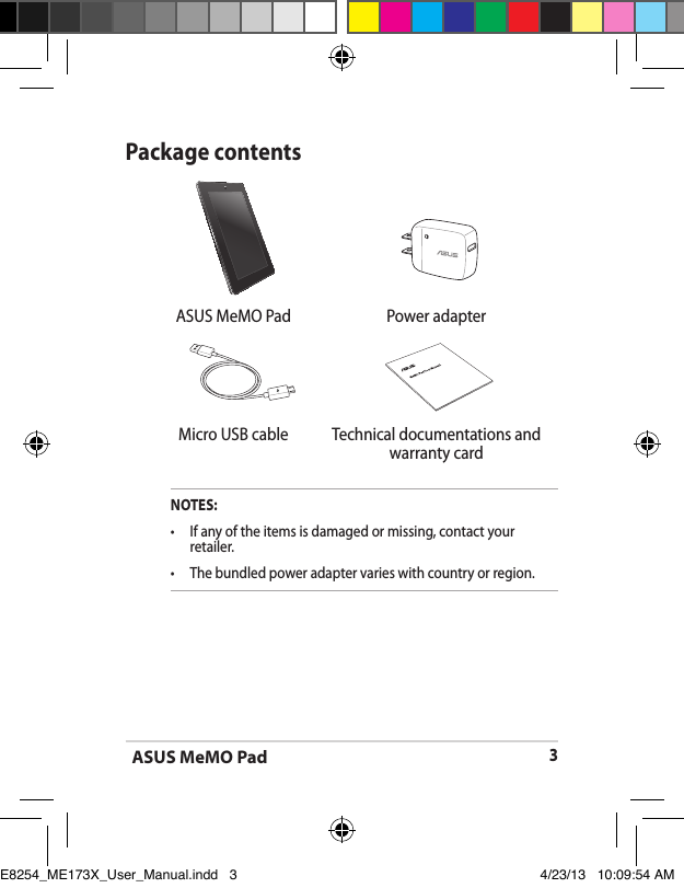ASUS MeMO Pad3Package contentsNOTES:•  If any of the items is damaged or missing, contact your retailer.•   The bundled power adapter varies with country or region.  ASUS MeMO Pad  Power adapterMicro USB cable Technical documentations and warranty cardE8254_ME173X_User_Manual.indd   3 4/23/13   10:09:54 AM