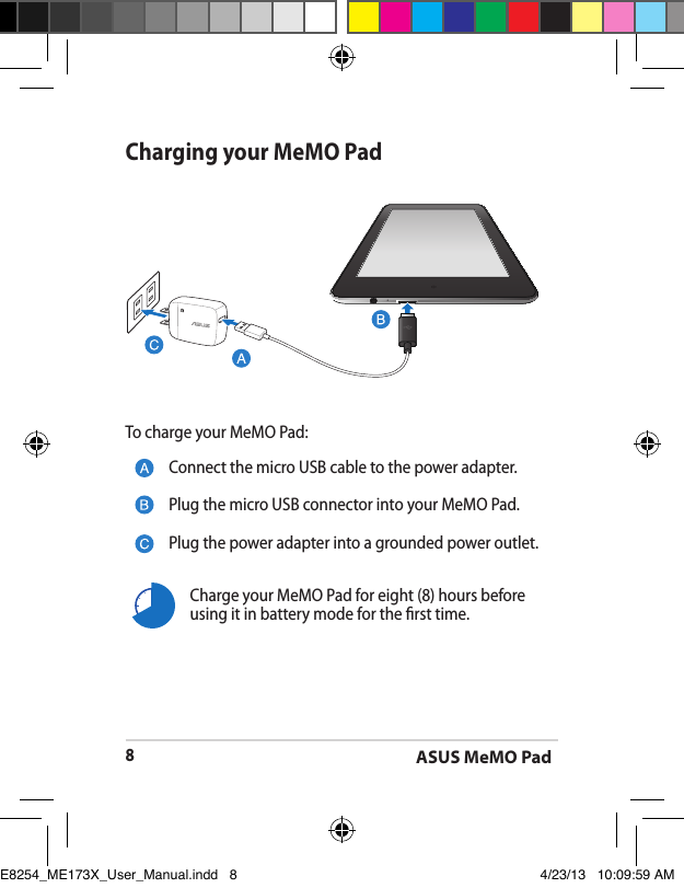 ASUS MeMO Pad8Charging your MeMO PadConnect the micro USB cable to the power adapter.Plug the micro USB connector into your MeMO Pad.Plug the power adapter into a grounded power outlet.To charge your MeMO Pad:Charge your MeMO Pad for eight (8) hours before using it in battery mode for the rst time.E8254_ME173X_User_Manual.indd   8 4/23/13   10:09:59 AM