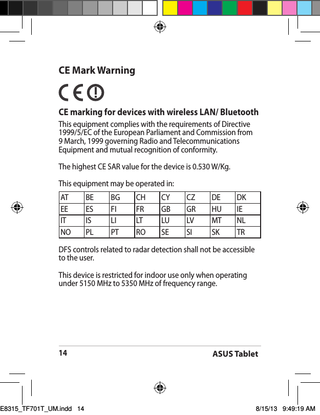 ASUS Tablet14CE Mark Warning  CE marking for devices with wireless LAN/ BluetoothThis equipment complies with the requirements of Directive 1999/5/EC of the European Parliament and Commission from 9 March, 1999 governing Radio and Telecommunications Equipment and mutual recognition of conformity.The highest CE SAR value for the device is 0.530 W/Kg.This equipment may be operated in:AT BE BG CH CY CZ DE DKEE ES FI FR GB GR HU IEIT IS LI LT LU LV MT NLNO PL PT RO SE SI SK TRDFS controls related to radar detection shall not be accessible to the user.This device is restricted for indoor use only when operating under 5150 MHz to 5350 MHz of frequency range.E8315_TF701T_UM.indd   14 8/15/13   9:49:19 AM