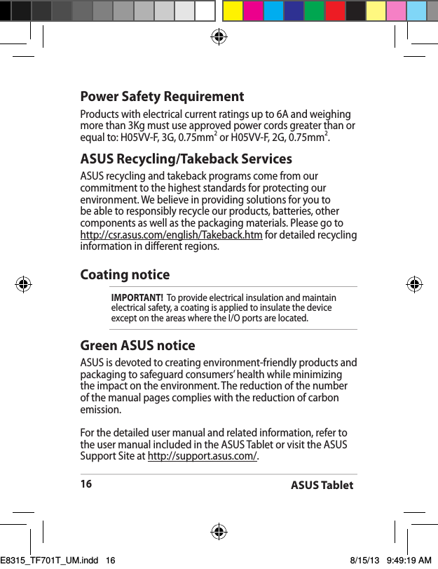 ASUS Tablet16ASUS Recycling/Takeback ServicesASUS recycling and takeback programs come from our commitment to the highest standards for protecting our environment. We believe in providing solutions for you to be able to responsibly recycle our products, batteries, other components as well as the packaging materials. Please go to http://csr.asus.com/english/Takeback.htm for detailed recycling information in dierent regions.Power Safety RequirementProducts with electrical current ratings up to 6A and weighing more than 3Kg must use approved power cords greater than or equal to: H05VV-F, 3G, 0.75mm2 or H05VV-F, 2G, 0.75mm2.Coating noticeIMPORTANT!  To provide electrical insulation and maintain electrical safety, a coating is applied to insulate the device except on the areas where the I/O ports are located.Green ASUS noticeASUS is devoted to creating environment-friendly products and packaging to safeguard consumers’ health while minimizing the impact on the environment. The reduction of the number of the manual pages complies with the reduction of carbon emission.For the detailed user manual and related information, refer to the user manual included in the ASUS Tablet or visit the ASUS Support Site at http://support.asus.com/.E8315_TF701T_UM.indd   16 8/15/13   9:49:19 AM