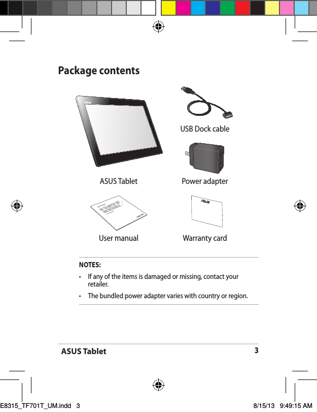 ASUS Tablet3Package contentsNOTES:•  If any of the items is damaged or missing, contact your retailer.•   The bundled power adapter varies with country or region. USB Dock cableASUS Tablet Power adapterASUS Tablet User manual Warranty cardE8315_TF701T_UM.indd   3 8/15/13   9:49:15 AM