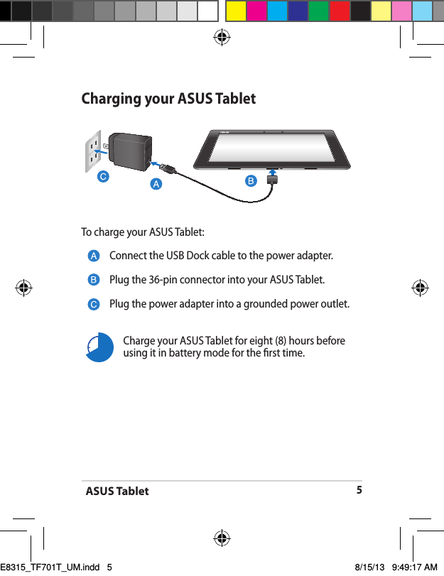 ASUS Tablet5Charging your ASUS TabletTo charge your ASUS Tablet:Connect the USB Dock cable to the power adapter.Plug the 36-pin connector into your ASUS Tablet.Plug the power adapter into a grounded power outlet.Charge your ASUS Tablet for eight (8) hours before using it in battery mode for the rst time.E8315_TF701T_UM.indd   5 8/15/13   9:49:17 AM