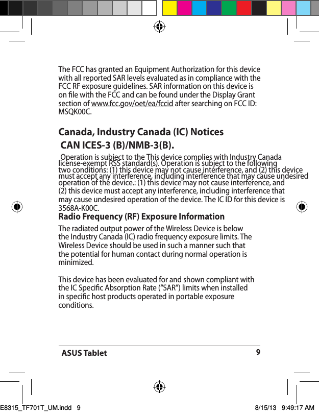 ASUS Tablet9The FCC has granted an Equipment Authorization for this device with all reported SAR levels evaluated as in compliance with the FCC RF exposure guidelines. SAR information on this device is on le with the FCC and can be found under the Display Grant section of www.fcc.gov/oet/ea/fccid after searching on FCC ID: MSQK00C.Canada, Industry Canada (IC) Notices  CAN ICES-3 (B)/NMB-3(B).  Operation is subject to the This device complies with Industry Canada license-exempt RSS standard(s). Operation is subject to the following two conditions: (1) this device may not cause interference, and (2) this device must accept any interference, including interference that may cause undesired operation of the device.: (1) this device may not cause interference, and (2) this device must accept any interference, including interference that may cause undesired operation of the device. The IC ID for this device is 3568A-K00C.Radio Frequency (RF) Exposure Information The radiated output power of the Wireless Device is below the Industry Canada (IC) radio frequency exposure limits. The Wireless Device should be used in such a manner such that the potential for human contact during normal operation is minimized. This device has been evaluated for and shown compliant with the IC Specic Absorption Rate (“SAR”) limits when installed in specic host products operated in portable exposure conditions.E8315_TF701T_UM.indd   9 8/15/13   9:49:17 AM
