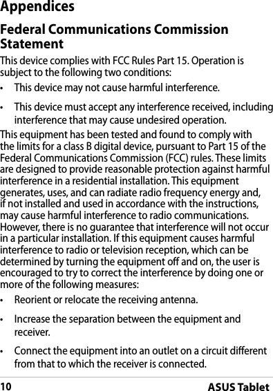 ASUS Tablet10DRAFT v2DRAFT v2DRAFT v2AppendicesFederal Communications Commission StatementThis device complies with FCC Rules Part 15. Operation is subject to the following two conditions:• This device may not cause harmful interference.• This device must accept any interference received, including interference that may cause undesired operation.This equipment has been tested and found to comply with the limits for a class B digital device, pursuant to Part 15 of the Federal Communications Commission (FCC) rules. These limits are designed to provide reasonable protection against harmful interference in a residential installation. This equipment generates, uses, and can radiate radio frequency energy and, if not installed and used in accordance with the instructions, may cause harmful interference to radio communications. However, there is no guarantee that interference will not occur in a particular installation. If this equipment causes harmful interference to radio or television reception, which can be determined by turning the equipment o and on, the user is encouraged to try to correct the interference by doing one or more of the following measures:• Reorient or relocate the receiving antenna.• Increase the separation between the equipment and receiver.•Connect the equipment into an outlet on a circuit dierent from that to which the receiver is connected.