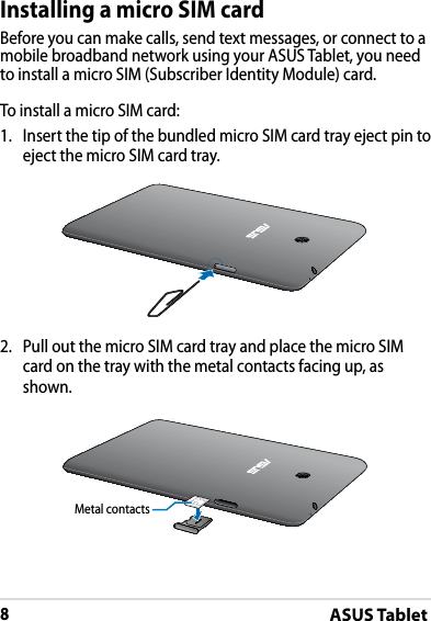 ASUS Tablet8DRAFT v2DRAFT v2DRAFT v2Installing a micro SIM cardBefore you can make calls, send text messages, or connect to a mobile broadband network using your ASUS Tablet, you need to install a micro SIM (Subscriber Identity Module) card.To install a micro SIM card:1. Insert the tip of the bundled micro SIM card tray eject pin to eject the micro SIM card tray.2. Pull out the micro SIM card tray and place the micro SIM card on the tray with the metal contacts facing up, as shown.Metal contacts