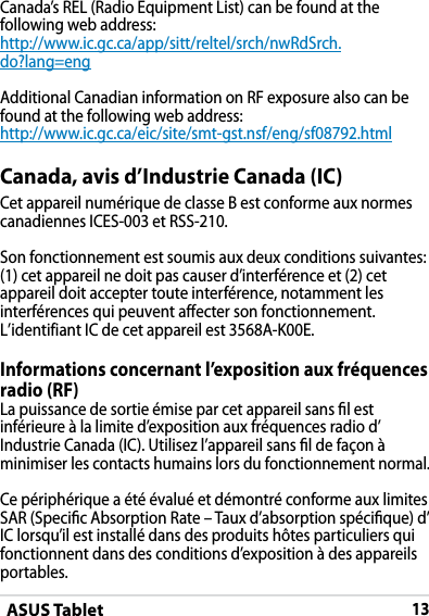 ASUS Tablet13DRAFT v2DRAFT v2DRAFT v2Canada, avis d’Industrie Canada (IC)Cet appareil numérique de classe B est conforme aux normes canadiennes ICES-003 et RSS-210.Son fonctionnement est soumis aux deux conditions suivantes: (1) cet appareil ne doit pas causer d’interférence et (2) cet appareil doit accepter toute interférence, notamment les interférences qui peuvent affecter son fonctionnement. L’identifiant IC de cet appareil est 3568A-K00E.Informations concernant l’exposition aux fréquences radio (RF)La puissance de sortie émise par cet appareil sans l est inférieure à la limite d’exposition aux fréquences radio d’Industrie Canada (IC). Utilisez l’appareil sans l de façon à minimiser les contacts humains lors du fonctionnement normal.Ce périphérique a été évalué et démontré conforme aux limites SAR (Specic Absorption Rate – Taux d’absorption spécique) d’IC lorsqu’il est installé dans des produits hôtes particuliers qui fonctionnent dans des conditions d’exposition à des appareils portables.Canada’s REL (Radio Equipment List) can be found at the following web address: http://www.ic.gc.ca/app/sitt/reltel/srch/nwRdSrch.do?lang=eng Additional Canadian information on RF exposure also can be found at the following web address: http://www.ic.gc.ca/eic/site/smt-gst.nsf/eng/sf08792.html