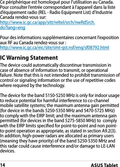 ASUS Tablet14DRAFT v2DRAFT v2DRAFT v2Ce périphérique est homologué pour l’utilisation au Canada. Pour consulter l’entrée correspondant à l’appareil dans la liste d’équipement radio (REL - Radio Equipment List) d’Industrie Canada rendez-vous sur:http://www.ic.gc.ca/app/sitt/reltel/srch/nwRdSrch.do?lang=engPour des informations supplémentaires concernant l’exposition aux RF au Canada rendez-vous sur :http://www.ic.gc.ca/eic/site/smt-gst.nsf/eng/sf08792.htmlIC Warning StatementThe device could automatically discontinue transmission in case of absence of information to transmit, or operational failure. Note that this is not intended to prohibit transmission of control or signaling information or the use of repetitive codes where required by the technology.The device for the band 5150-5250 MHz is only for indoor usage to reduce potential for harmful interference to co-channel mobile satellite systems; the maximum antenna gain permitted (for device in the bands 5250-5350 MHz and 5470-5725 MHz) to comply with the EIRP limit; and the maximum antenna gain permitted (for devices in the band 5275-5850 MHz) to  comply with the EIRP limits specied for point-to-point and non point-to-point operation as appropriate, as stated in section A9.2(3). In addition, high-power radars are allocated as primary users (meaning they have priority) of the band 5250-5350 MHz and this radar could cause interference and/or damage to LE-LAN devices.