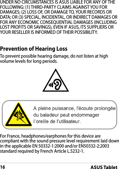 ASUS Tablet16DRAFT v2DRAFT v2DRAFT v2Prevention of Hearing LossTo prevent possible hearing damage, do not listen at high volume levels for long periods.For France, headphones/earphones for this device are compliant with the sound pressure level requirement laid down in the applicable EN 50332-1:2000 and/or EN50332-2:2003 standard required by French Article L.5232-1.UNDER NO CIRCUMSTANCES IS ASUS LIABLE FOR ANY OF THE FOLLOWING: (1) THIRD-PARTY CLAIMS AGAINST YOU FOR DAMAGES; (2) LOSS OF, OR DAMAGE TO, YOUR RECORDS OR DATA; OR (3) SPECIAL, INCIDENTAL, OR INDIRECT DAMAGES OR FOR ANY ECONOMIC CONSEQUENTIAL DAMAGES (INCLUDING LOST PROFITS OR SAVINGS), EVEN IF ASUS, ITS SUPPLIERS OR YOUR RESELLER IS INFORMED OF THEIR POSSIBILITY.