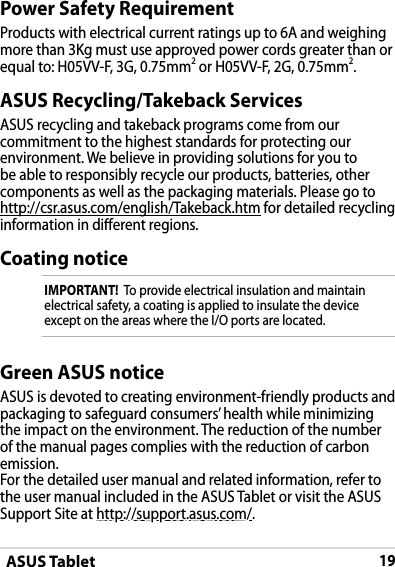 ASUS Tablet19DRAFT v2DRAFT v2DRAFT v2ASUS Recycling/Takeback ServicesASUS recycling and takeback programs come from our commitment to the highest standards for protecting our environment. We believe in providing solutions for you to be able to responsibly recycle our products, batteries, other components as well as the packaging materials. Please go to http://csr.asus.com/english/Takeback.htm for detailed recycling information in dierent regions.Power Safety RequirementProducts with electrical current ratings up to 6A and weighing more than 3Kg must use approved power cords greater than or equal to: H05VV-F, 3G, 0.75mm2 or H05VV-F, 2G, 0.75mm2.Coating noticeIMPORTANT!  To provide electrical insulation and maintain electrical safety, a coating is applied to insulate the device except on the areas where the I/O ports are located.Green ASUS noticeASUS is devoted to creating environment-friendly products and packaging to safeguard consumers’ health while minimizing the impact on the environment. The reduction of the number of the manual pages complies with the reduction of carbon emission.For the detailed user manual and related information, refer to the user manual included in the ASUS Tablet or visit the ASUS Support Site at http://support.asus.com/.