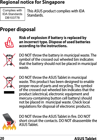 ASUS Tablet20DRAFT v2DRAFT v2DRAFT v2Proper disposalRisk of explosion if battery is replaced by an incorrect type. Dispose of used batteries according to the instructions.DO NOT throw the battery in municipal waste. The symbol of the crossed out wheeled bin indicates that the battery should not be placed in municipal waste.DO NOT throw the ASUS Tablet in municipal waste. This product has been designed to enable proper reuse of parts and recycling. The symbol of the crossed out wheeled bin indicates that the product (electrical, electronic equipment and mercury-containing button cell battery) should not be placed in  municipal waste. Check local regulations for disposal of electronic products.DO NOT throw the ASUS Tablet in re. DO NOT short circuit the contacts. DO NOT disassemble the ASUS Tablet.Regional notice for SingaporeThis ASUS product complies with IDA Standards.Complies with IDA StandardsDB103778 