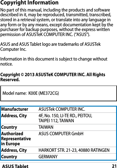 ASUS Tablet21Model name:  K00E (ME372CG)DRAFT v2DRAFT v2DRAFT v2Copyright InformationNo part of this manual, including the products and software described in it, may be reproduced, transmitted, transcribed, stored in a retrieval system, or translate into any language in any form or by any means, except documentation kept by the purchaser for backup purposes, without the express written permission of ASUSTeK COMPUTER INC. (“ASUS”).ASUS and ASUS Tablet logo are trademarks of ASUSTek Computer Inc. Information in this document is subject to change without notice.Copyright © 2013 ASUSTeK COMPUTER INC. All Rights Reserved.Manufacturer ASUSTek COMPUTER INC.Address, City 4F, No. 150, LI-TE RD., PEITOU, TAIPEI 112, TAIWANCountry TAIWANAuthorized Representative  in EuropeASUS COMPUTER GmbHAddress, City HARKORT STR. 21-23, 40880 RATINGENCountry GERMANY