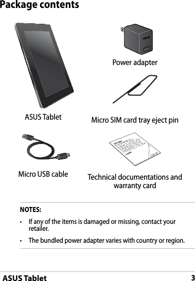 ASUS Tablet3DRAFT v2DRAFT v2DRAFT v2Package contentsNOTES:• If any of the items is damaged or missing, contact your retailer.• The bundled power adapter varies with country or region.Power adapterASUS Tablet Micro SIM card tray eject pinMicro USB cable Technical documentations and warranty card