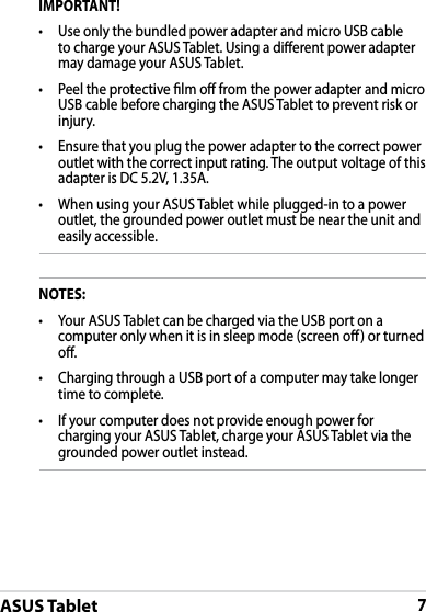 ASUS Tablet7DRAFT v2DRAFT v2DRAFT v2IMPORTANT!• Use only the bundled power adapter and micro USB cable to charge your ASUS Tablet. Using a dierent power adapter may damage your ASUS Tablet.•Peel the protective lm o from the power adapter and micro USB cable before charging the ASUS Tablet to prevent risk or injury. •Ensure that you plug the power adapter to the correct power outlet with the correct input rating. The output voltage of this adapter is DC 5.2V, 1.35A.•When using your ASUS Tablet while plugged-in to a power outlet, the grounded power outlet must be near the unit and easily accessible.NOTES:• Your ASUS Tablet can be charged via the USB port on a computer only when it is in sleep mode (screen o) or turned o.•Charging through a USB port of a computer may take longer time to complete.•If your computer does not provide enough power for charging your ASUS Tablet, charge your ASUS Tablet via the grounded power outlet instead.