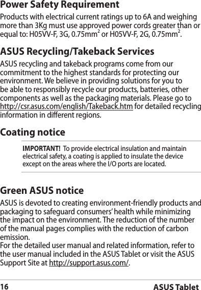 ASUS Tablet16ASUS Recycling/Takeback ServicesASUS recycling and takeback programs come from our commitment to the highest standards for protecting our environment. We believe in providing solutions for you to be able to responsibly recycle our products, batteries, other components as well as the packaging materials. Please go to http://csr.asus.com/english/Takeback.htm for detailed recycling information in dierent regions.Power Safety RequirementProducts with electrical current ratings up to 6A and weighing more than 3Kg must use approved power cords greater than or equal to: H05VV-F, 3G, 0.75mm2 or H05VV-F, 2G, 0.75mm2.Coating noticeIMPORTANT!  To provide electrical insulation and maintain electrical safety, a coating is applied to insulate the device except on the areas where the I/O ports are located.Green ASUS noticeASUS is devoted to creating environment-friendly products and packaging to safeguard consumers’ health while minimizing the impact on the environment. The reduction of the number of the manual pages complies with the reduction of carbon emission.For the detailed user manual and related information, refer to the user manual included in the ASUS Tablet or visit the ASUS Support Site at http://support.asus.com/.