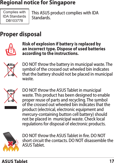 ASUS Tablet17Proper disposalRisk of explosion if battery is replaced by an incorrect type. Dispose of used batteries according to the instructions.DO NOT throw the battery in municipal waste. The symbol of the crossed out wheeled bin indicates that the battery should not be placed in municipal waste.DO NOT throw the ASUS Tablet in municipal waste. This product has been designed to enable proper reuse of parts and recycling. The symbol of the crossed out wheeled bin indicates that the product (electrical, electronic equipment and mercury-containing button cell battery) should not be placed in  municipal waste. Check local regulations for disposal of electronic products.DO NOT throw the ASUS Tablet in re. DO NOT short circuit the contacts. DO NOT disassemble the ASUS Tablet.Regional notice for SingaporeThis ASUS product complies with IDA Standards.Complies with IDA StandardsDB103778 
