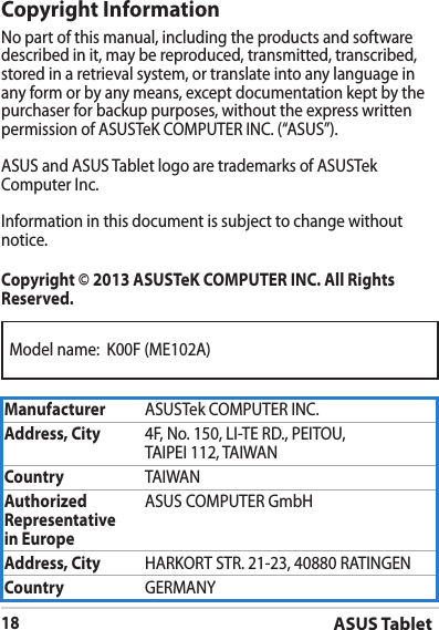 Model name:  K00F (ME102A)ASUS Tablet18Copyright InformationNo part of this manual, including the products and software described in it, may be reproduced, transmitted, transcribed, stored in a retrieval system, or translate into any language in any form or by any means, except documentation kept by the purchaser for backup purposes, without the express written permission of ASUSTeK COMPUTER INC. (“ASUS”).ASUS and ASUS Tablet logo are trademarks of ASUSTek Computer Inc. Information in this document is subject to change without notice.Copyright © 2013 ASUSTeK COMPUTER INC. All Rights Reserved.Manufacturer ASUSTek COMPUTER INC.Address, City 4F, No. 150, LI-TE RD., PEITOU, TAIPEI 112, TAIWANCountry TAIWANAuthorized Representative  in EuropeASUS COMPUTER GmbHAddress, City HARKORT STR. 21-23, 40880 RATINGENCountry GERMANY
