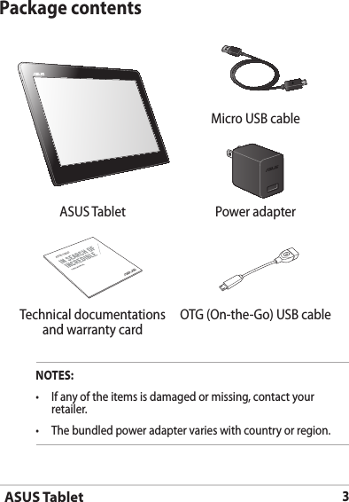 ASUS Tablet3Package contentsNOTES:•  If any of the items is damaged or missing, contact your retailer.•   The bundled power adapter varies with country or region. Micro USB cableASUS Tablet Power adapterASUS Tablet Technical documentations and warranty cardOTG (On-the-Go) USB cable