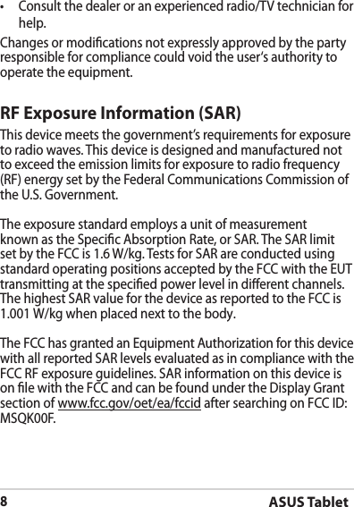 ASUS Tablet8•  Consult the dealer or an experienced radio/TV technician for help.Changes or modications not expressly approved by the party responsible for compliance could void the user‘s authority to operate the equipment.RF Exposure Information (SAR)This device meets the government’s requirements for exposure to radio waves. This device is designed and manufactured not to exceed the emission limits for exposure to radio frequency (RF) energy set by the Federal Communications Commission of the U.S. Government.The exposure standard employs a unit of measurement known as the Specic Absorption Rate, or SAR. The SAR limit set by the FCC is 1.6 W/kg. Tests for SAR are conducted using standard operating positions accepted by the FCC with the EUT transmitting at the specied power level in dierent channels.The highest SAR value for the device as reported to the FCC is 1.001 W/kg when placed next to the body.The FCC has granted an Equipment Authorization for this device with all reported SAR levels evaluated as in compliance with the FCC RF exposure guidelines. SAR information on this device is on le with the FCC and can be found under the Display Grant section of www.fcc.gov/oet/ea/fccid after searching on FCC ID: MSQK00F.