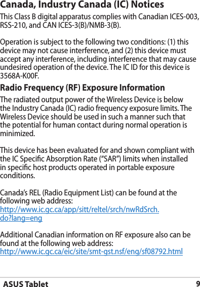 ASUS Tablet9Canada, Industry Canada (IC) Notices This Class B digital apparatus complies with Canadian ICES-003,  RSS-210, and CAN ICES-3(B)/NMB-3(B).Operation is subject to the following two conditions: (1) this device may not cause interference, and (2) this device must accept any interference, including interference that may cause undesired operation of the device. The IC ID for this device is 3568A-K00F.Radio Frequency (RF) Exposure Information The radiated output power of the Wireless Device is below the Industry Canada (IC) radio frequency exposure limits. The Wireless Device should be used in such a manner such that the potential for human contact during normal operation is minimized. This device has been evaluated for and shown compliant with the IC Specic Absorption Rate (“SAR”) limits when installed in specic host products operated in portable exposure conditions.Canada’s REL (Radio Equipment List) can be found at the following web address: http://www.ic.gc.ca/app/sitt/reltel/srch/nwRdSrch.do?lang=eng Additional Canadian information on RF exposure also can be found at the following web address: http://www.ic.gc.ca/eic/site/smt-gst.nsf/eng/sf08792.html