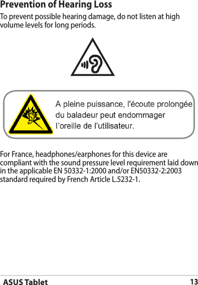 ASUS Tablet13Prevention of Hearing LossTo prevent possible hearing damage, do not listen at high volume levels for long periods. For France, headphones/earphones for this device are compliant with the sound pressure level requirement laid down in the applicable EN 50332-1:2000 and/or EN50332-2:2003 standard required by French Article L.5232-1.