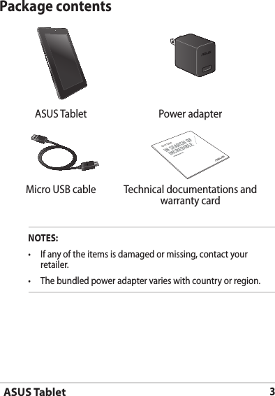 ASUS Tablet3Package contentsNOTES:•  If any of the items is damaged or missing, contact your retailer.•   The bundled power adapter varies with country or region.  ASUS Tablet Power adapterASUS TabletMicro USB cable Technical documentations and warranty card
