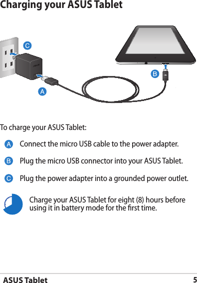 ASUS Tablet5Charging your ASUS TabletTo charge your ASUS Tablet:Connect the micro USB cable to the power adapter.Plug the micro USB connector into your ASUS Tablet.Plug the power adapter into a grounded power outlet.Charge your ASUS Tablet for eight (8) hours before using it in battery mode for the rst time.