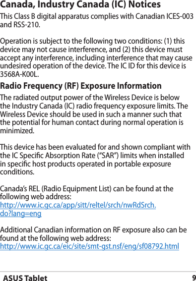 ASUS Tablet9Canada, Industry Canada (IC) Notices This Class B digital apparatus complies with Canadian ICES-003 and RSS-210.Operation is subject to the following two conditions: (1) this device may not cause interference, and (2) this device must accept any interference, including interference that may cause undesired operation of the device. The IC ID for this device is 3568A-K00L.Radio Frequency (RF) Exposure Information The radiated output power of the Wireless Device is below the Industry Canada (IC) radio frequency exposure limits. The Wireless Device should be used in such a manner such that the potential for human contact during normal operation is minimized. This device has been evaluated for and shown compliant with the IC Specic Absorption Rate (“SAR”) limits when installed in specic host products operated in portable exposure conditions.Canada’s REL (Radio Equipment List) can be found at the following web address: http://www.ic.gc.ca/app/sitt/reltel/srch/nwRdSrch.do?lang=eng Additional Canadian information on RF exposure also can be found at the following web address: http://www.ic.gc.ca/eic/site/smt-gst.nsf/eng/sf08792.html
